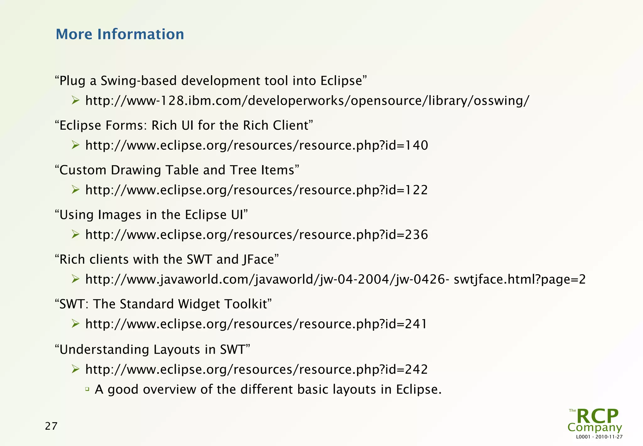 More Information


 “Plug a Swing-based development tool into Eclipse”
      http://www-128.ibm.com/developerworks/opensource/library/osswing/
 “Eclipse Forms: Rich UI for the Rich Client”
      http://www.eclipse.org/resources/resource.php?id=140
 “Custom Drawing Table and Tree Items”
      http://www.eclipse.org/resources/resource.php?id=122
 “Using Images in the Eclipse UI”
      http://www.eclipse.org/resources/resource.php?id=236
 “Rich clients with the SWT and JFace”
      http://www.javaworld.com/javaworld/jw-04-2004/jw-0426- swtjface.html?page=2
 “SWT: The Standard Widget Toolkit”
      http://www.eclipse.org/resources/resource.php?id=241

 “Understanding Layouts in SWT”
      http://www.eclipse.org/resources/resource.php?id=242
       
           A good overview of the different basic layouts in Eclipse.

27
                                                                                L0001 - 2010-11-27
 