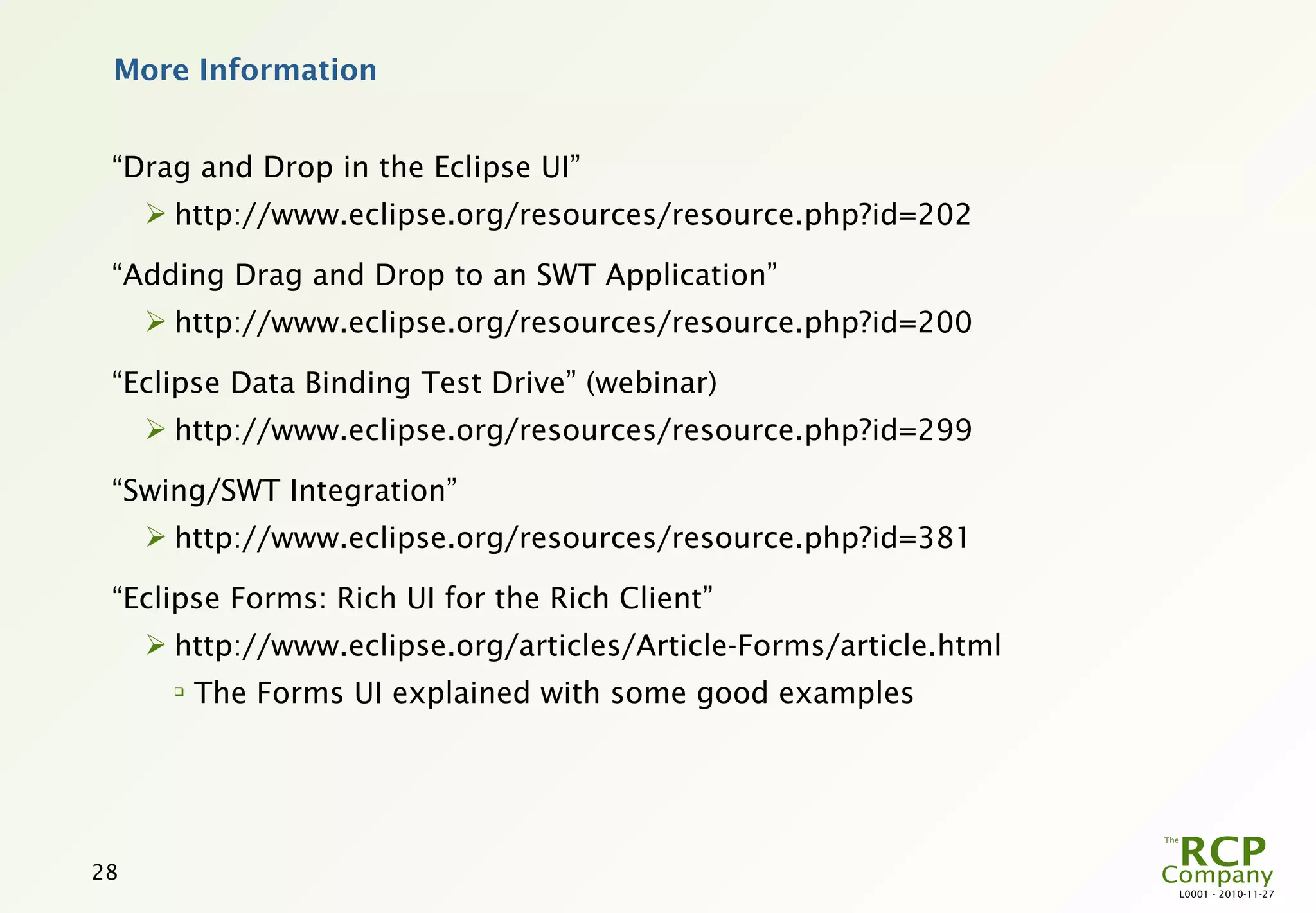 More Information


 “Drag and Drop in the Eclipse UI”
      http://www.eclipse.org/resources/resource.php?id=202

 “Adding Drag and Drop to an SWT Application”
      http://www.eclipse.org/resources/resource.php?id=200

 “Eclipse Data Binding Test Drive” (webinar)
      http://www.eclipse.org/resources/resource.php?id=299

 “Swing/SWT Integration”
      http://www.eclipse.org/resources/resource.php?id=381

 “Eclipse Forms: Rich UI for the Rich Client”
      http://www.eclipse.org/articles/Article-Forms/article.html
       
           The Forms UI explained with some good examples




28
                                                                    L0001 - 2010-11-27
 