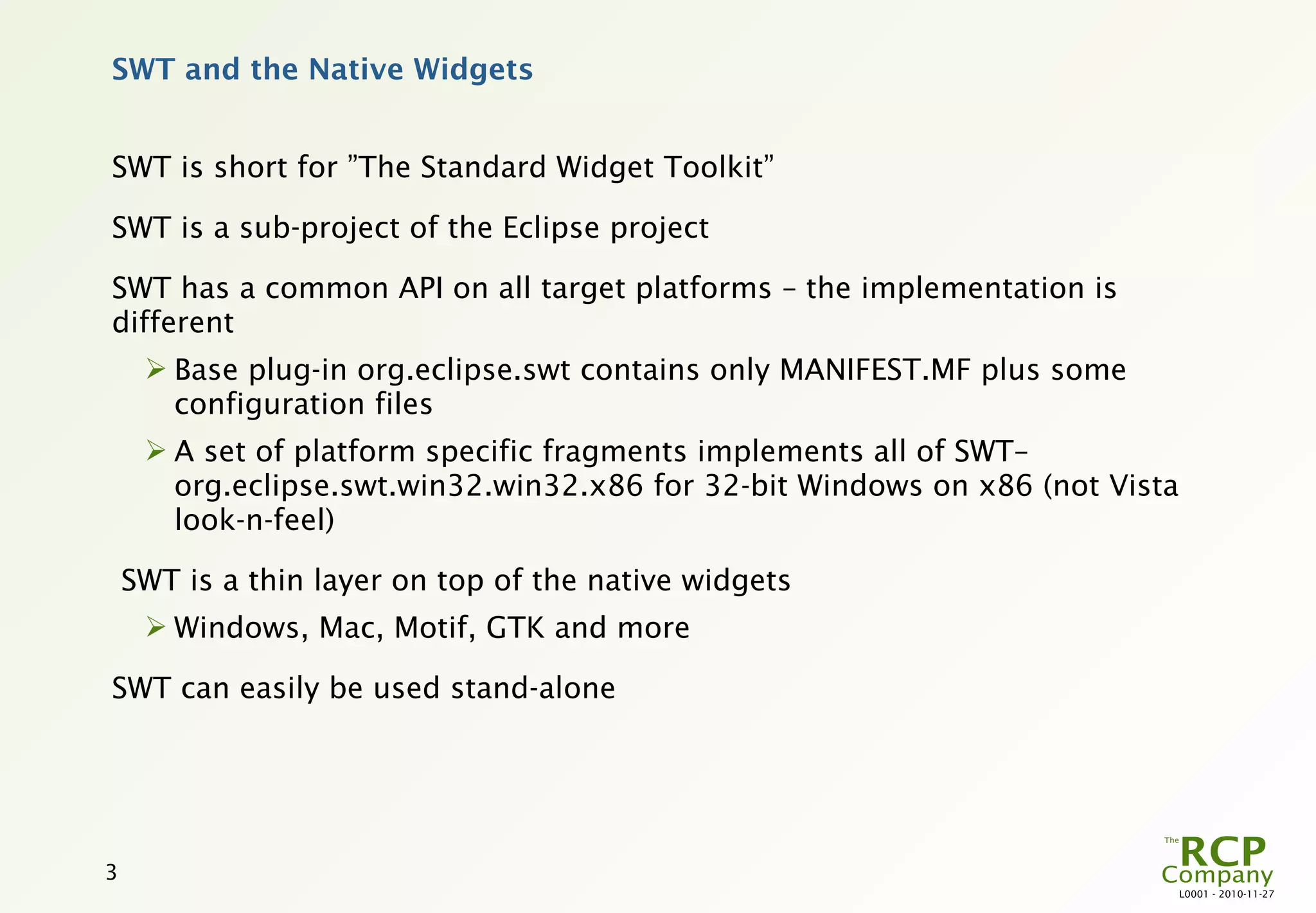 SWT and the Native Widgets


SWT is short for ”The Standard Widget Toolkit”

SWT is a sub-project of the Eclipse project

SWT has a common API on all target platforms – the implementation is
different
      Base plug-in org.eclipse.swt contains only MANIFEST.MF plus some
       configuration files
      A set of platform specific fragments implements all of SWT–
       org.eclipse.swt.win32.win32.x86 for 32-bit Windows on x86 (not Vista
       look-n-feel)

    SWT is a thin layer on top of the native widgets
      Windows, Mac, Motif, GTK and more

SWT can easily be used stand-alone




3
                                                                              L0001 - 2010-11-27
 