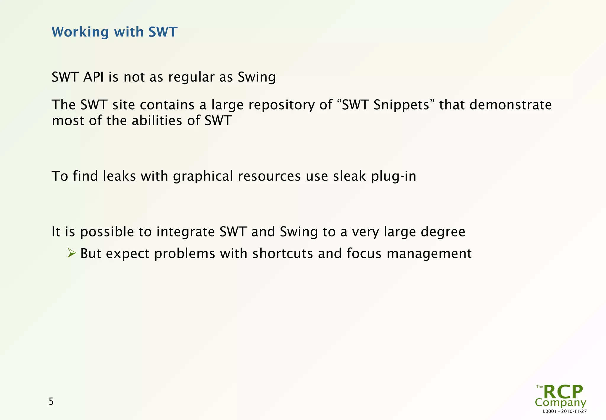 Working with SWT


SWT API is not as regular as Swing

The SWT site contains a large repository of “SWT Snippets” that demonstrate
most of the abilities of SWT



To find leaks with graphical resources use sleak plug-in



It is possible to integrate SWT and Swing to a very large degree
     But expect problems with shortcuts and focus management




5
                                                                         L0001 - 2010-11-27
 