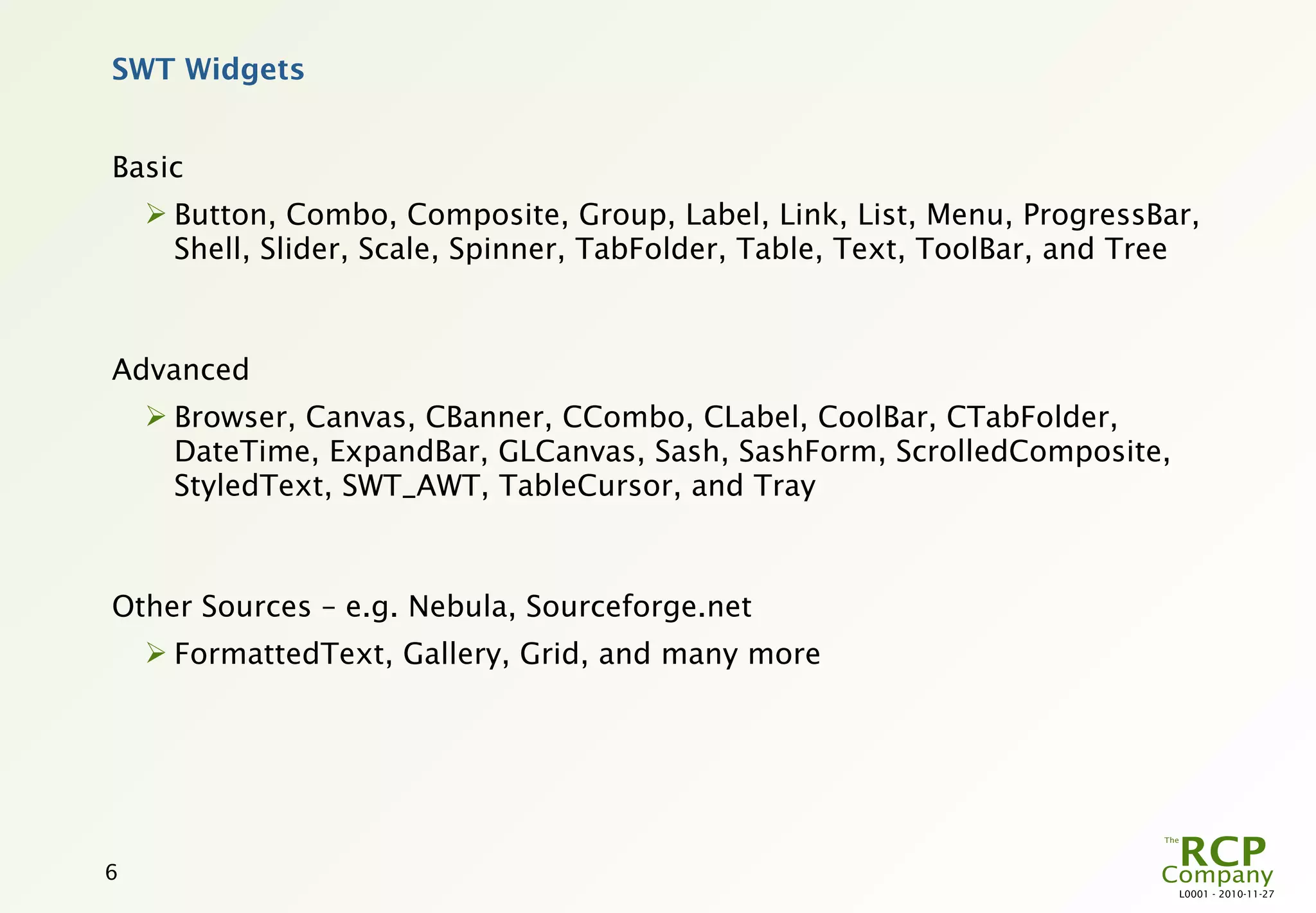 SWT Widgets


Basic
     Button, Combo, Composite, Group, Label, Link, List, Menu, ProgressBar,
      Shell, Slider, Scale, Spinner, TabFolder, Table, Text, ToolBar, and Tree



Advanced
     Browser, Canvas, CBanner, CCombo, CLabel, CoolBar, CTabFolder,
      DateTime, ExpandBar, GLCanvas, Sash, SashForm, ScrolledComposite,
      StyledText, SWT_AWT, TableCursor, and Tray



Other Sources – e.g. Nebula, Sourceforge.net
     FormattedText, Gallery, Grid, and many more




6
                                                                            L0001 - 2010-11-27
 
