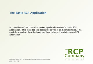 The Basic RCP Application




An overview of the code that makes up the skeleton of a basic RCP
application. This includes the basics for advisors and perspectives. This
module also describes the basics of how to launch and debug an RCP
application.




Redistribution and other use of this material requires written permission from The RCP Company.

L0001 - 2010-11-27
 