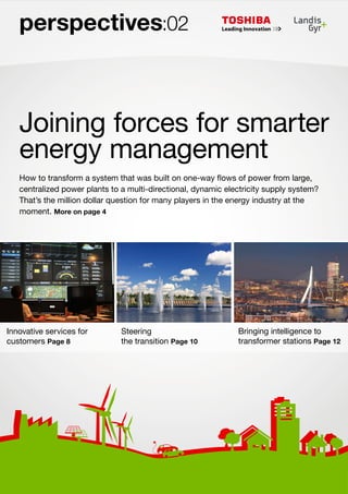 perspectives:02

Joining forces for smarter
energy management
How to transform a system that was built on one-way flows of power from large,
centralized power plants to a multi-directional, dynamic electricity supply system?
That’s the million dollar question for many players in the energy industry at the
moment. More on page 4

Innovative services for
customers Page 8

Steering
the transition Page 10

Bringing intelligence to
transformer stations Page 12

 