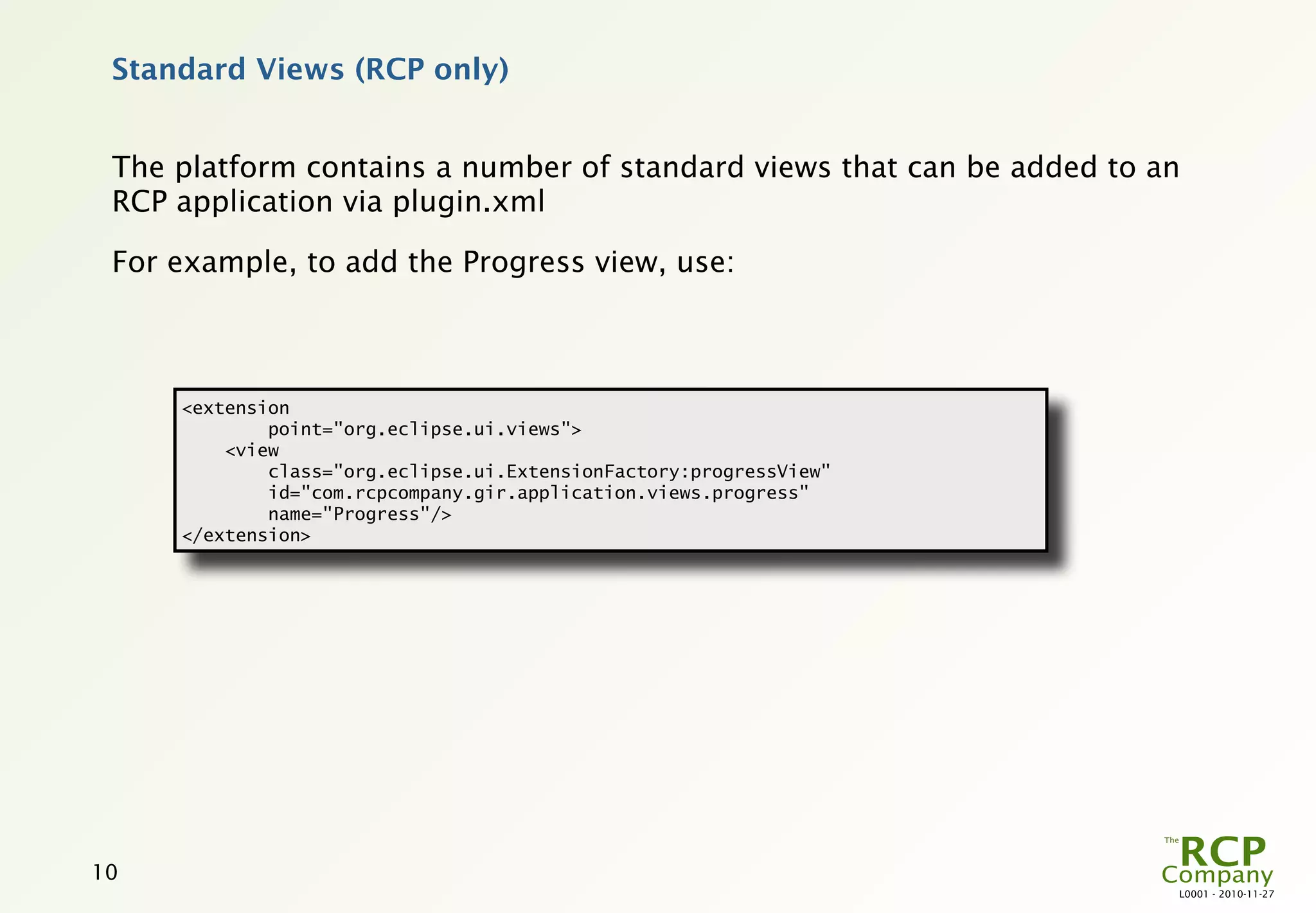 Standard Views (RCP only)


 The platform contains a number of standard views that can be added to an
 RCP application via plugin.xml

 For example, to add the Progress view, use:



     <extension
             point="org.eclipse.ui.views">
         <view
             class="org.eclipse.ui.ExtensionFactory:progressView"
             id="com.rcpcompany.gir.application.views.progress"
             name="Progress"/>
     </extension>




10
                                                                        L0001 - 2010-11-27
 