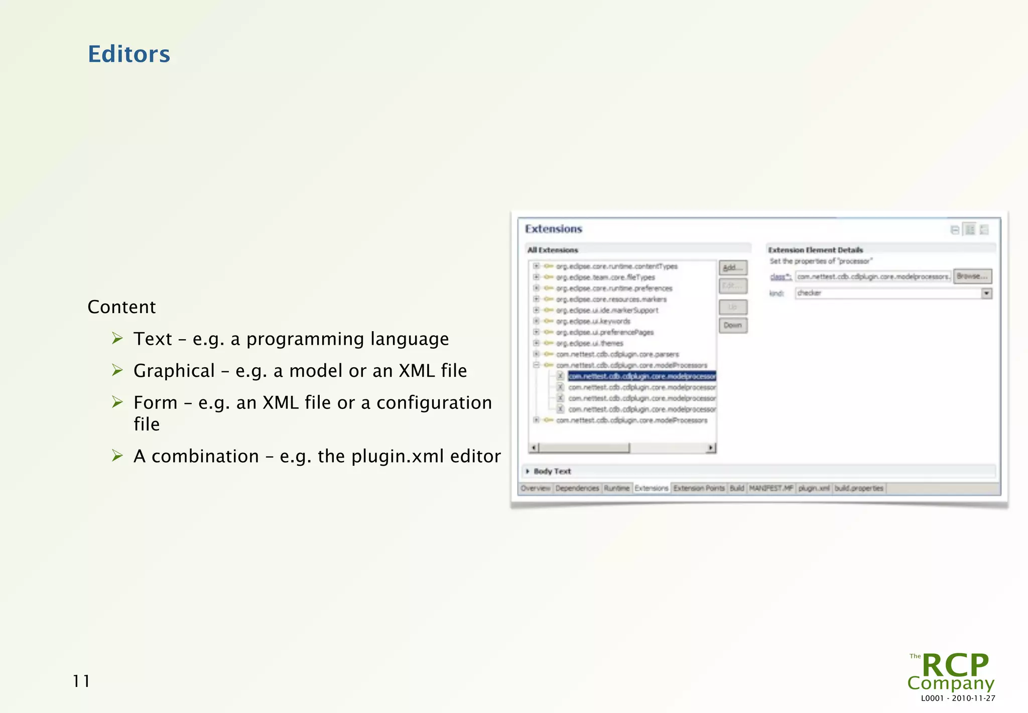 Editors




 Content
      Text – e.g. a programming language
      Graphical – e.g. a model or an XML file
      Form – e.g. an XML file or a configuration
       file
      A combination – e.g. the plugin.xml editor




11
                                                    L0001 - 2010-11-27
 