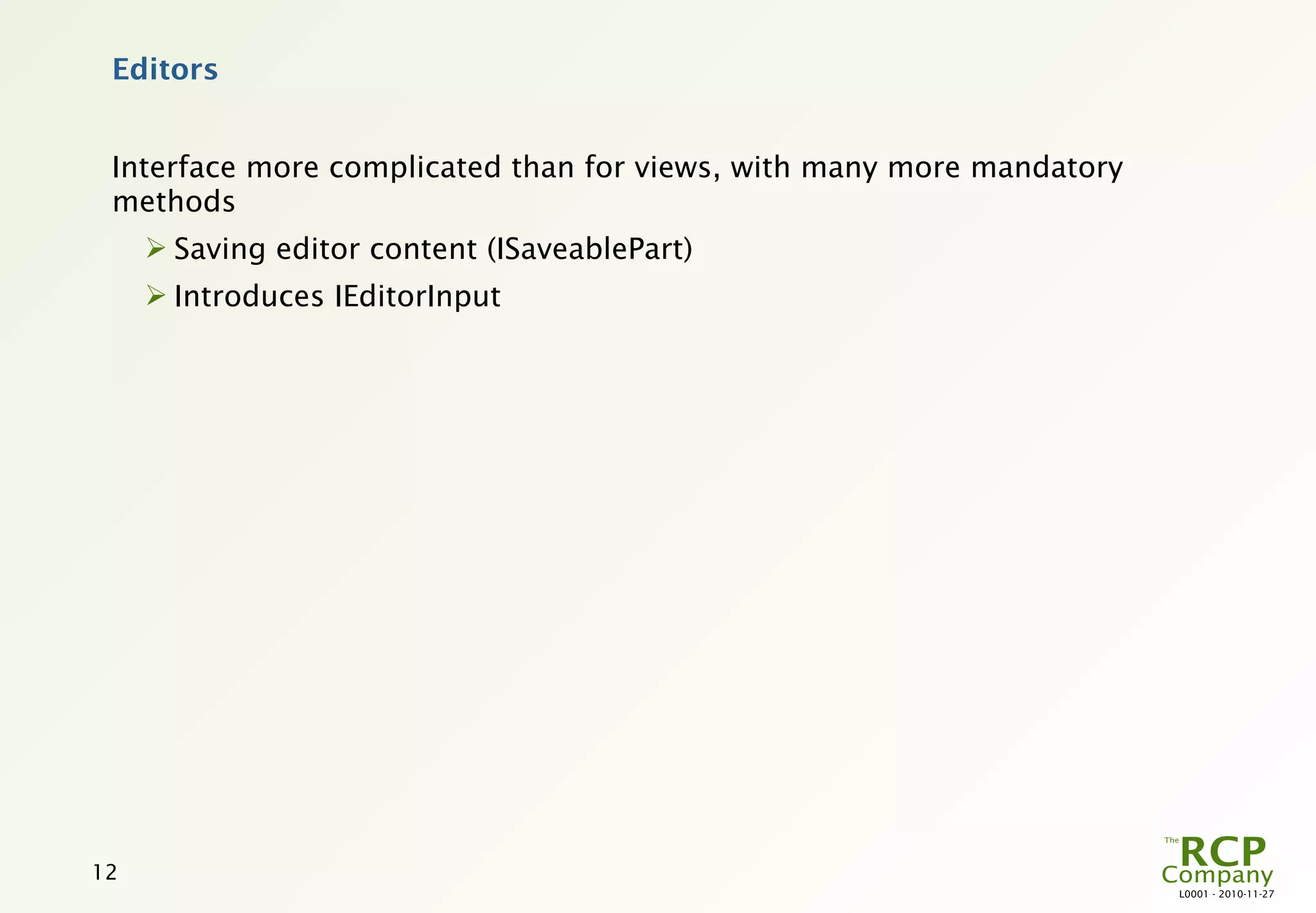 Editors


 Interface more complicated than for views, with many more mandatory
 methods
      Saving editor content (ISaveablePart)
      Introduces IEditorInput




12
                                                                       L0001 - 2010-11-27
 