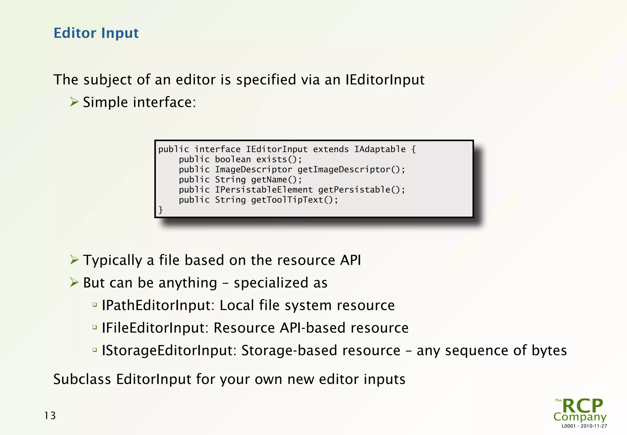 Editor Input


 The subject of an editor is specified via an IEditorInput
      Simple interface:


                    public interface IEditorInput extends IAdaptable {
                        public boolean exists();
                        public ImageDescriptor getImageDescriptor();
                        public String getName();
                        public IPersistableElement getPersistable();
                        public String getToolTipText();
                    }




      Typically a file based on the resource API
      But can be anything – specialized as
        
            IPathEditorInput: Local file system resource
        
            IFileEditorInput: Resource API-based resource
        
            IStorageEditorInput: Storage-based resource – any sequence of bytes

 Subclass EditorInput for your own new editor inputs

13
                                                                              L0001 - 2010-11-27
 