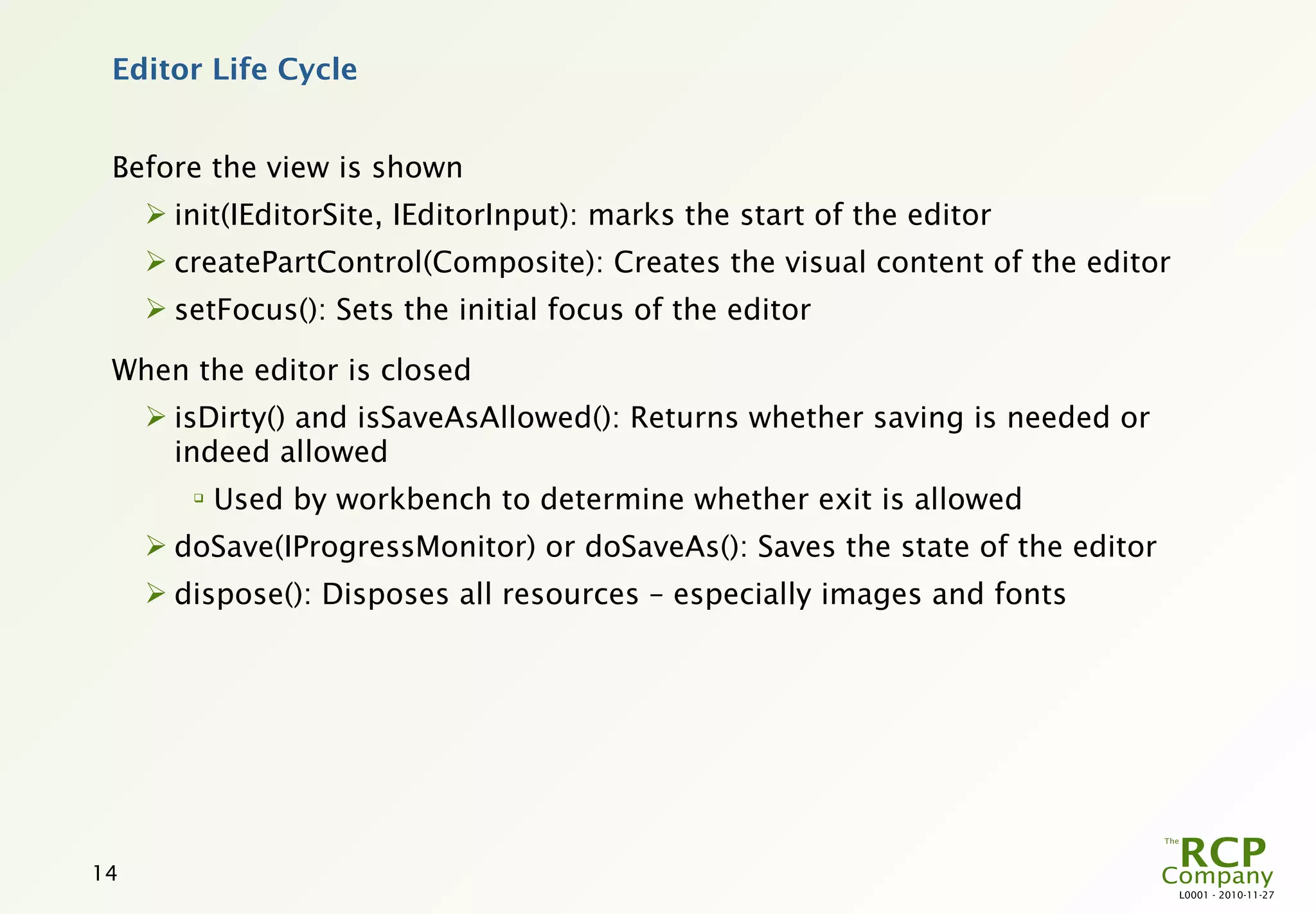 Editor Life Cycle


 Before the view is shown
      init(IEditorSite, IEditorInput): marks the start of the editor
      createPartControl(Composite): Creates the visual content of the editor
      setFocus(): Sets the initial focus of the editor

 When the editor is closed
      isDirty() and isSaveAsAllowed(): Returns whether saving is needed or
       indeed allowed
        
            Used by workbench to determine whether exit is allowed
      doSave(IProgressMonitor) or doSaveAs(): Saves the state of the editor
      dispose(): Disposes all resources – especially images and fonts




14
                                                                                L0001 - 2010-11-27
 