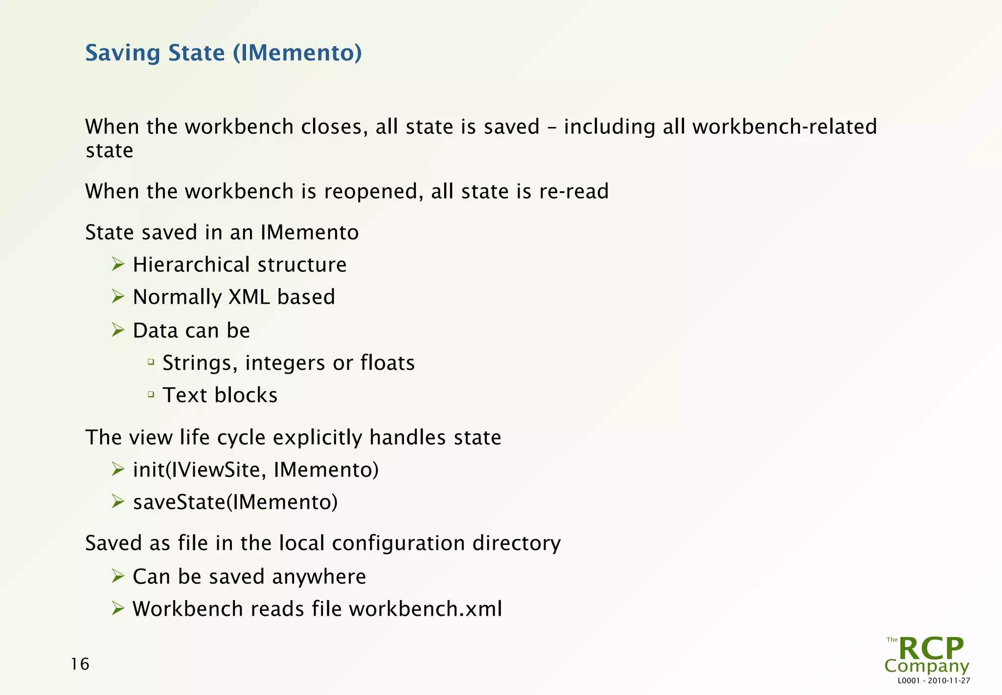 Saving State (IMemento)


 When the workbench closes, all state is saved – including all workbench-related
 state
 When the workbench is reopened, all state is re-read
 State saved in an IMemento
      Hierarchical structure
      Normally XML based
      Data can be
        
            Strings, integers or floats
        
            Text blocks

 The view life cycle explicitly handles state
      init(IViewSite, IMemento)
      saveState(IMemento)

 Saved as file in the local configuration directory
      Can be saved anywhere
      Workbench reads file workbench.xml

16
                                                                                   L0001 - 2010-11-27
 