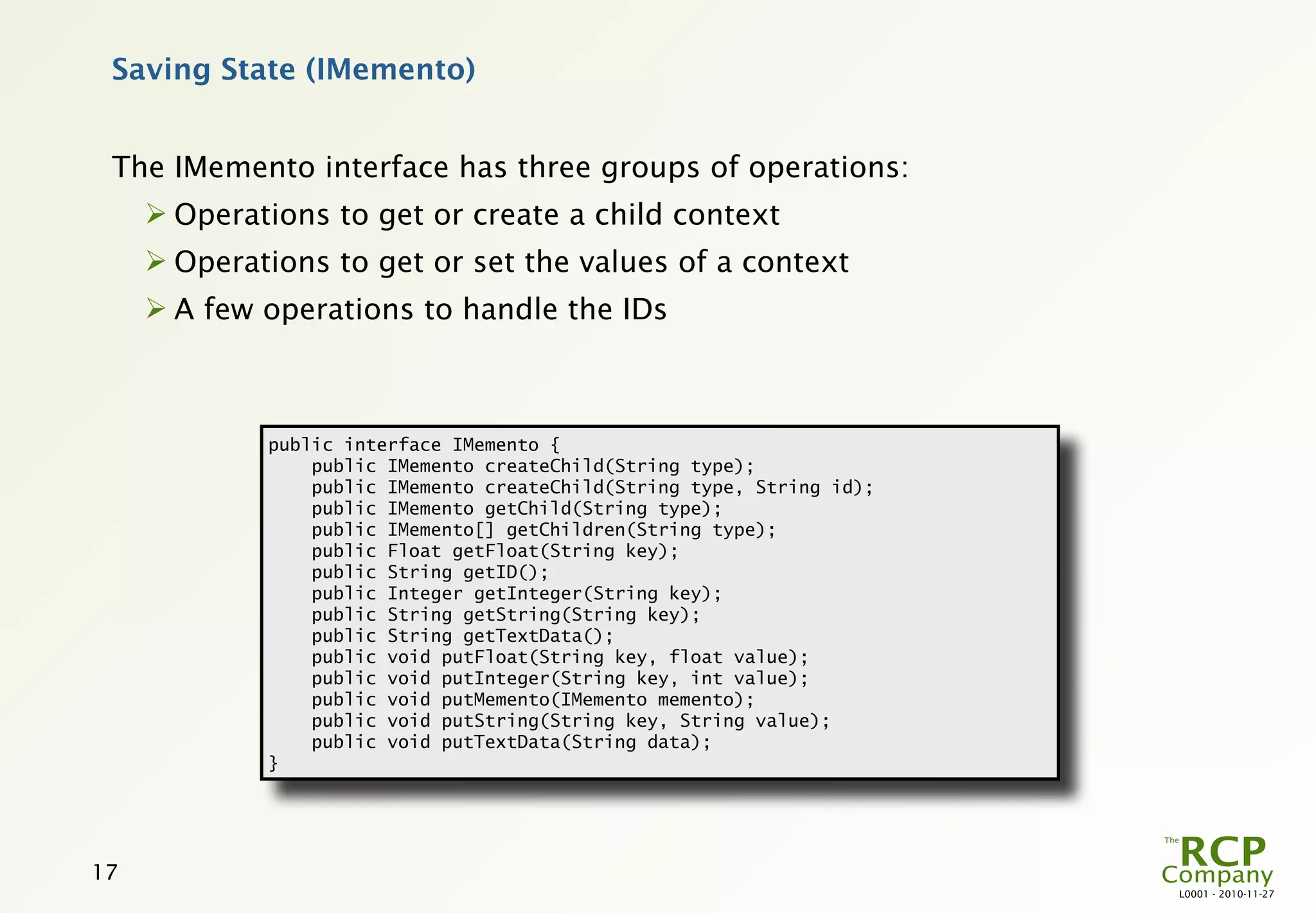 Saving State (IMemento)


 The IMemento interface has three groups of operations:
      Operations to get or create a child context
      Operations to get or set the values of a context
      A few operations to handle the IDs



             public interface IMemento {
                 public IMemento createChild(String type);
                 public IMemento createChild(String type, String id);
                 public IMemento getChild(String type);
                 public IMemento[] getChildren(String type);
                 public Float getFloat(String key);
                 public String getID();
                 public Integer getInteger(String key);
                 public String getString(String key);
                 public String getTextData();
                 public void putFloat(String key, float value);
                 public void putInteger(String key, int value);
                 public void putMemento(IMemento memento);
                 public void putString(String key, String value);
                 public void putTextData(String data);
             }




17
                                                                        L0001 - 2010-11-27
 