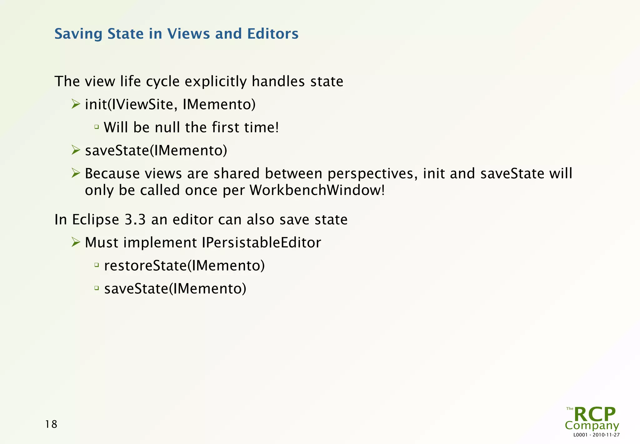 Saving State in Views and Editors


 The view life cycle explicitly handles state
      init(IViewSite, IMemento)
        
            Will be null the first time!
      saveState(IMemento)
      Because views are shared between perspectives, init and saveState will
       only be called once per WorkbenchWindow!

 In Eclipse 3.3 an editor can also save state
      Must implement IPersistableEditor
        
            restoreState(IMemento)
        
            saveState(IMemento)




18
                                                                                L0001 - 2010-11-27
 