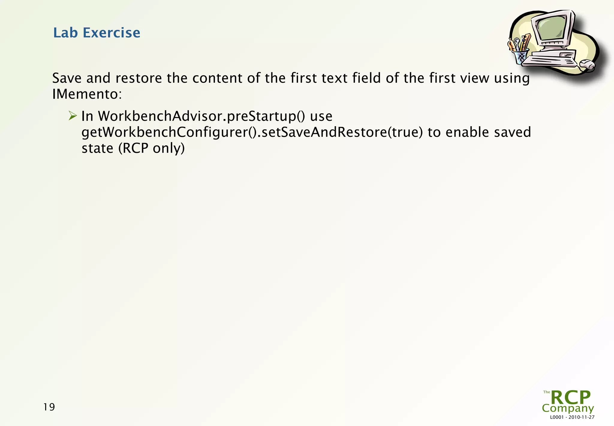 Lab Exercise


 Save and restore the content of the first text field of the first view using
 IMemento:
      In WorkbenchAdvisor.preStartup() use
       getWorkbenchConfigurer().setSaveAndRestore(true) to enable saved
       state (RCP only)




19
                                                                                L0001 - 2010-11-27
 