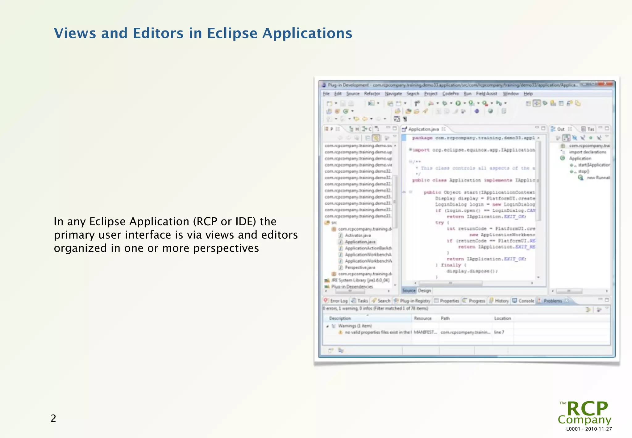 Views and Editors in Eclipse Applications




In any Eclipse Application (RCP or IDE) the
primary user interface is via views and editors
organized in one or more perspectives




2
                                                  L0001 - 2010-11-27
 