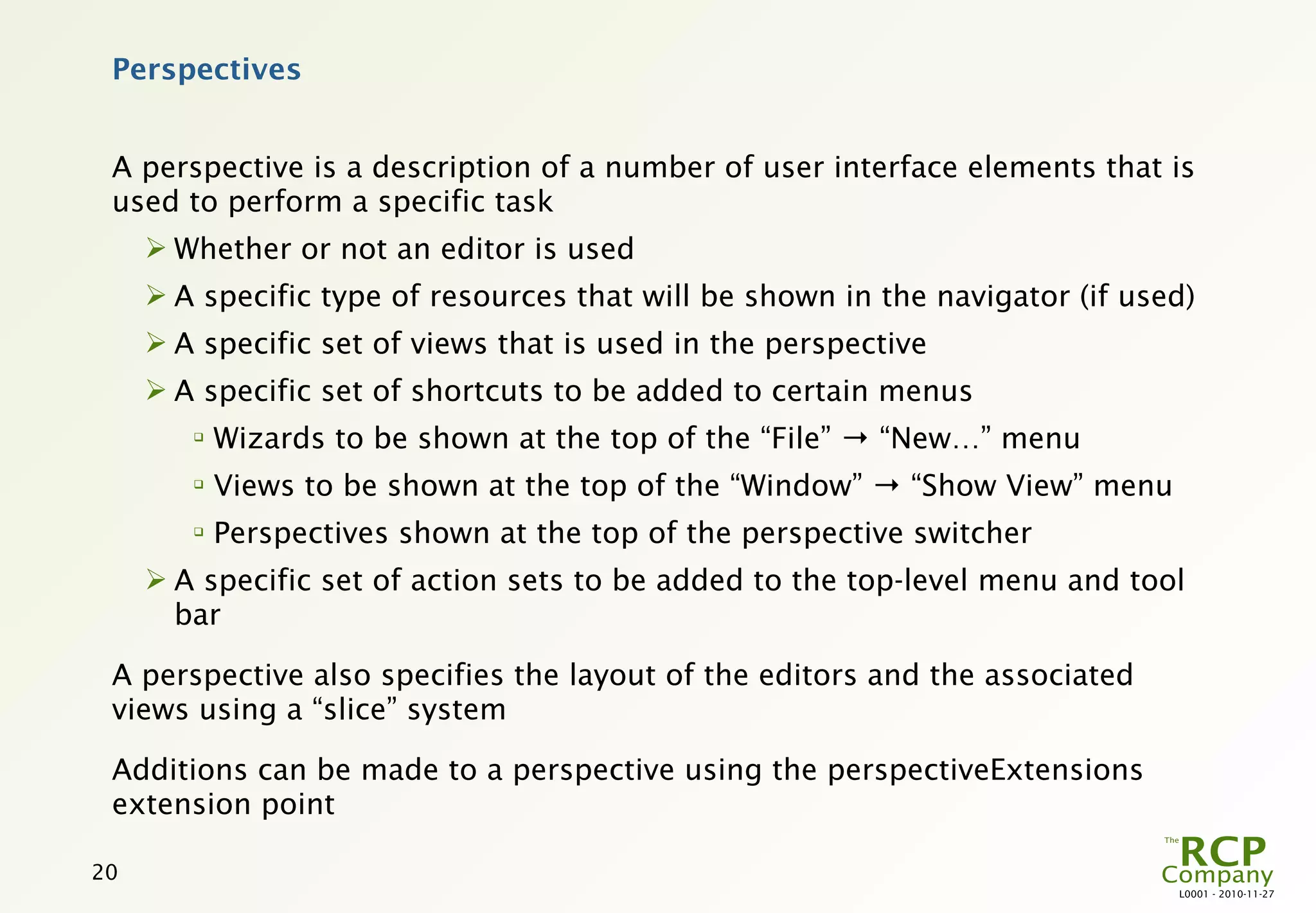Perspectives


 A perspective is a description of a number of user interface elements that is
 used to perform a specific task
      Whether or not an editor is used
      A specific type of resources that will be shown in the navigator (if used)
      A specific set of views that is used in the perspective
      A specific set of shortcuts to be added to certain menus
        
            Wizards to be shown at the top of the “File” → “New…” menu
        
            Views to be shown at the top of the “Window” → “Show View” menu
        
            Perspectives shown at the top of the perspective switcher
      A specific set of action sets to be added to the top-level menu and tool
       bar

 A perspective also specifies the layout of the editors and the associated
 views using a “slice” system

 Additions can be made to a perspective using the perspectiveExtensions
 extension point

20
                                                                               L0001 - 2010-11-27
 
