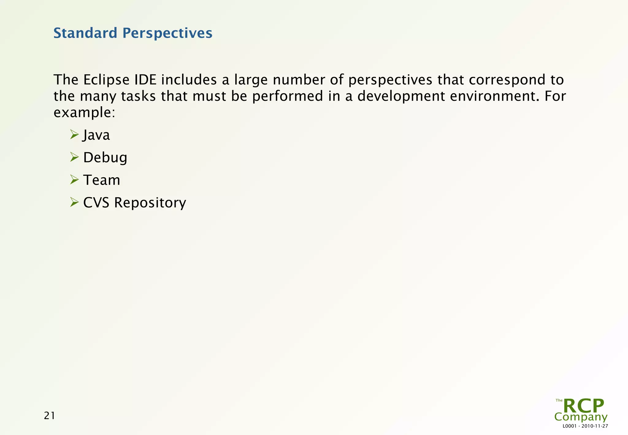 Standard Perspectives


 The Eclipse IDE includes a large number of perspectives that correspond to
 the many tasks that must be performed in a development environment. For
 example:
      Java
      Debug
      Team
      CVS Repository




21
                                                                          L0001 - 2010-11-27
 