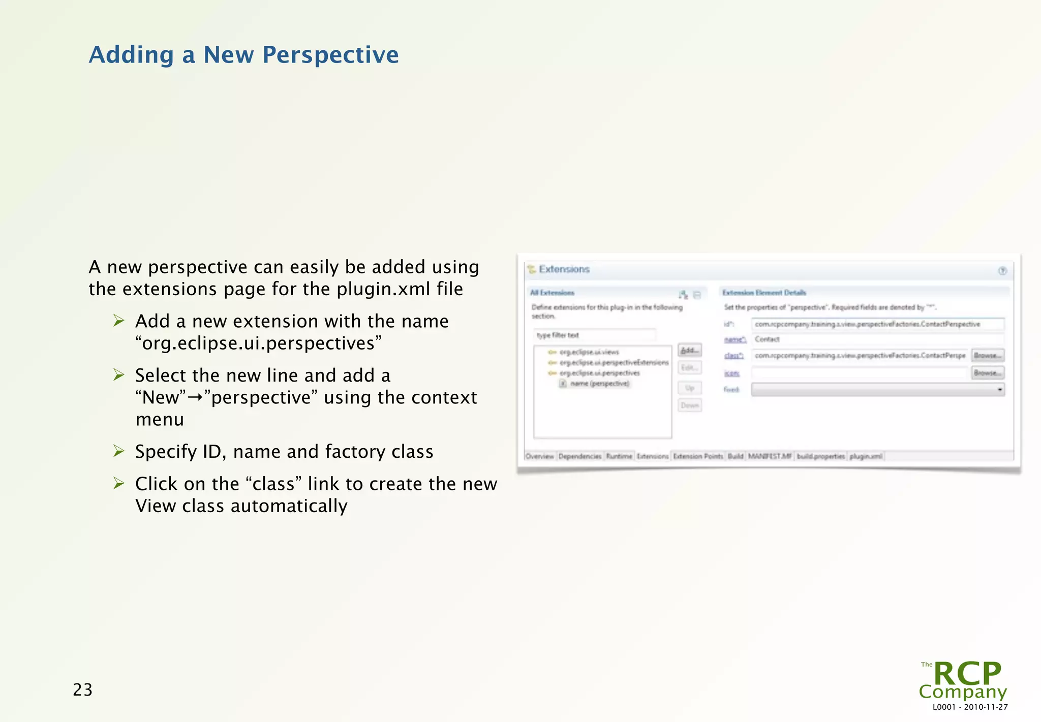 Adding a New Perspective




 A new perspective can easily be added using
 the extensions page for the plugin.xml file
      Add a new extension with the name
       “org.eclipse.ui.perspectives”
      Select the new line and add a
       “New”→”perspective” using the context
       menu
      Specify ID, name and factory class
      Click on the “class” link to create the new
       View class automatically




23
                                                     L0001 - 2010-11-27
 
