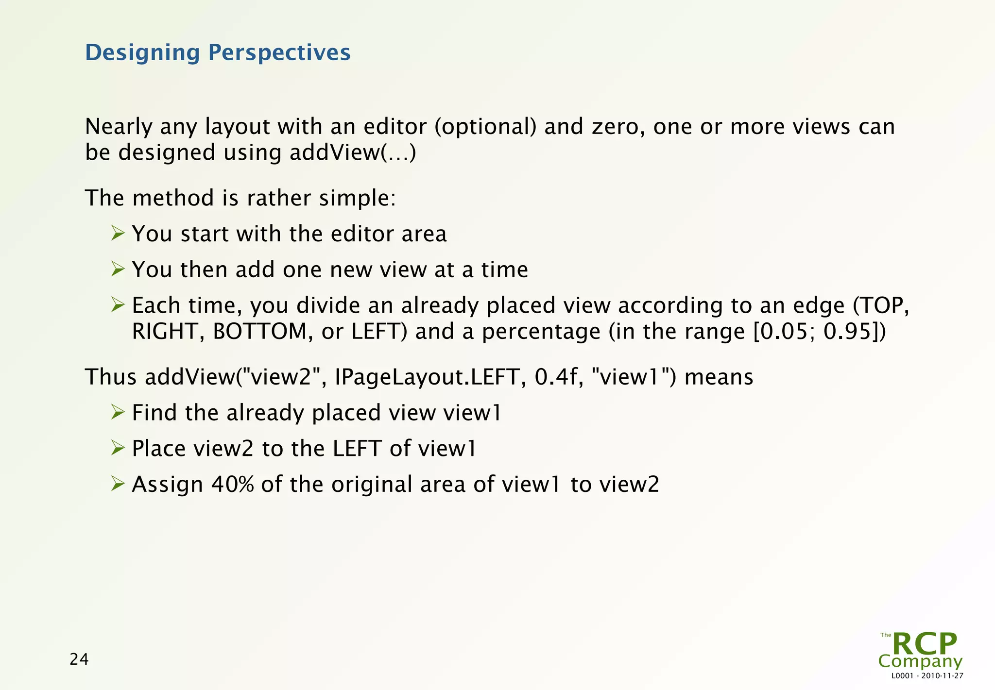 Designing Perspectives


 Nearly any layout with an editor (optional) and zero, one or more views can
 be designed using addView(…)

 The method is rather simple:
      You start with the editor area
      You then add one new view at a time
      Each time, you divide an already placed view according to an edge (TOP,
       RIGHT, BOTTOM, or LEFT) and a percentage (in the range [0.05; 0.95])

 Thus addView("view2", IPageLayout.LEFT, 0.4f, "view1") means
      Find the already placed view view1
      Place view2 to the LEFT of view1
      Assign 40% of the original area of view1 to view2




24
                                                                            L0001 - 2010-11-27
 