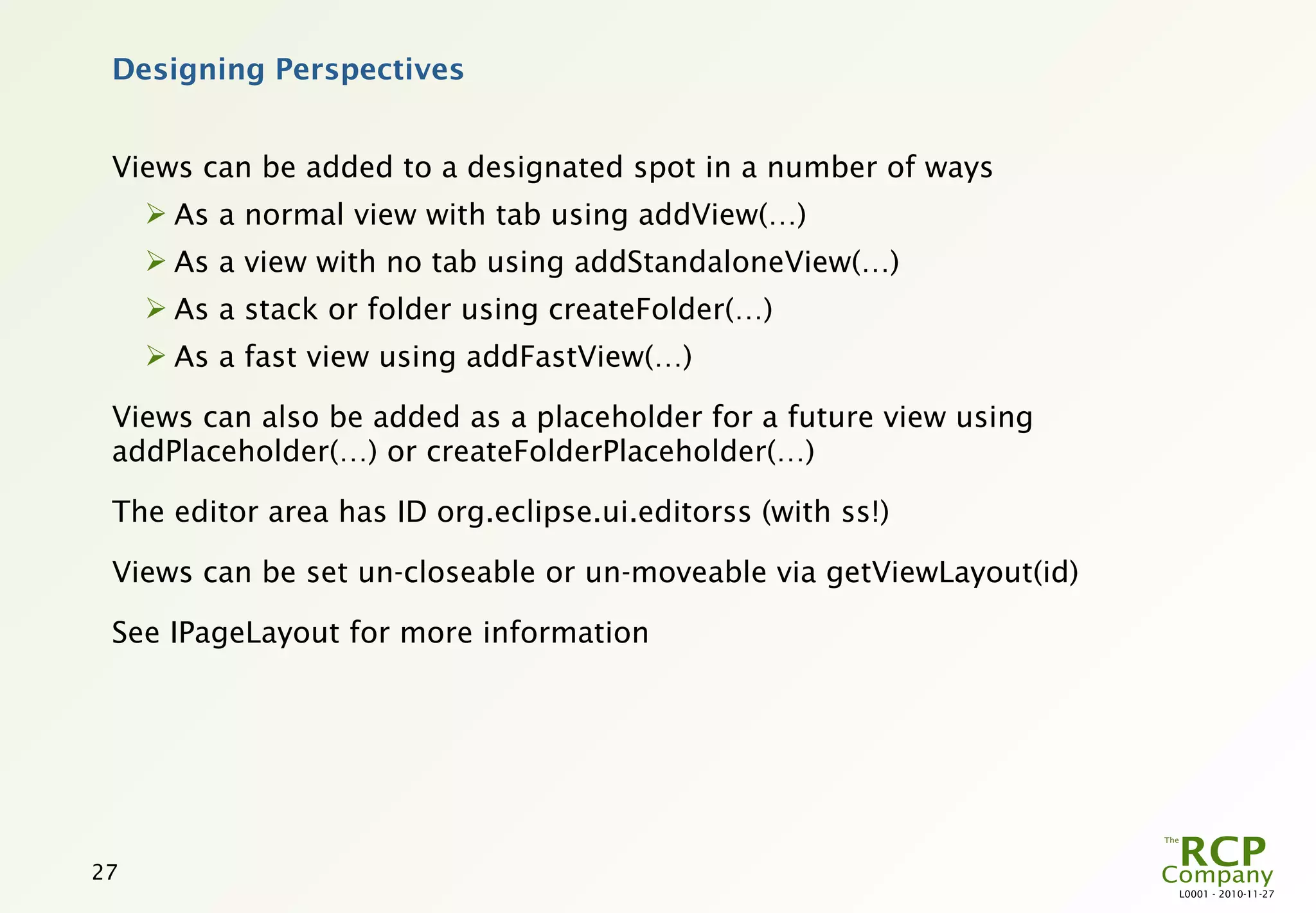Designing Perspectives


 Views can be added to a designated spot in a number of ways
      As a normal view with tab using addView(…)
      As a view with no tab using addStandaloneView(…)
      As a stack or folder using createFolder(…)
      As a fast view using addFastView(…)

 Views can also be added as a placeholder for a future view using
 addPlaceholder(…) or createFolderPlaceholder(…)

 The editor area has ID org.eclipse.ui.editorss (with ss!)

 Views can be set un-closeable or un-moveable via getViewLayout(id)

 See IPageLayout for more information




27
                                                                      L0001 - 2010-11-27
 