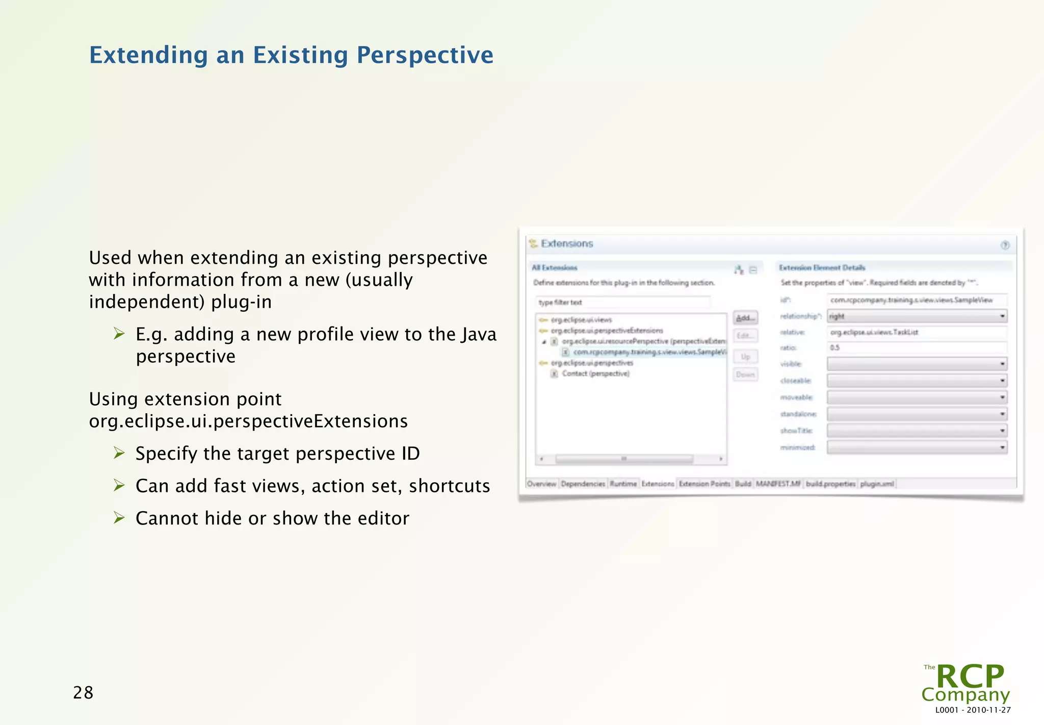 Extending an Existing Perspective




 Used when extending an existing perspective
 with information from a new (usually
 independent) plug-in
      E.g. adding a new profile view to the Java
       perspective

 Using extension point
 org.eclipse.ui.perspectiveExtensions
      Specify the target perspective ID
      Can add fast views, action set, shortcuts
      Cannot hide or show the editor




28
                                                    L0001 - 2010-11-27
 