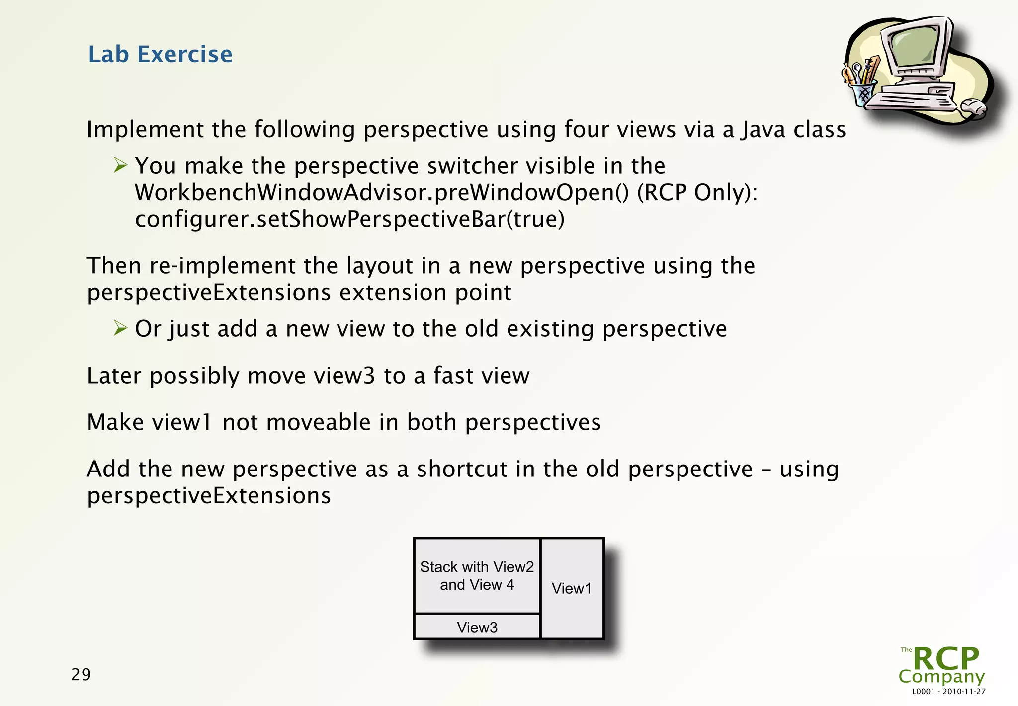 Lab Exercise


 Implement the following perspective using four views via a Java class
      You make the perspective switcher visible in the
       WorkbenchWindowAdvisor.preWindowOpen() (RCP Only):
       configurer.setShowPerspectiveBar(true)

 Then re-implement the layout in a new perspective using the
 perspectiveExtensions extension point
      Or just add a new view to the old existing perspective

 Later possibly move view3 to a fast view

 Make view1 not moveable in both perspectives

 Add the new perspective as a shortcut in the old perspective – using
 perspectiveExtensions


                                 Stack with View2
                                    and View 4      View1

                                      View3


29
                                                                         L0001 - 2010-11-27
 