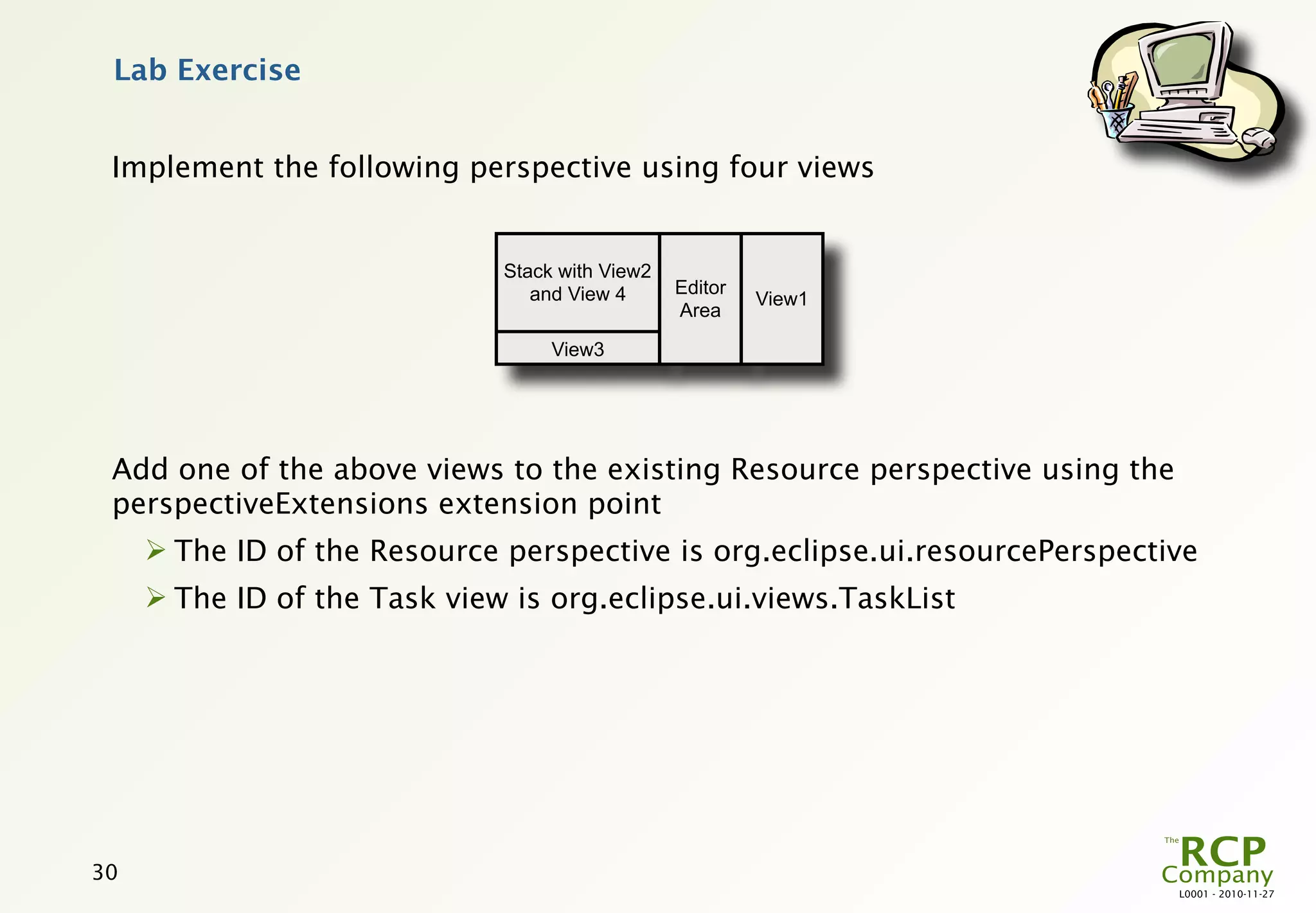 Lab Exercise


 Implement the following perspective using four views


                              Stack with View2
                                 and View 4      Editor
                                                          View1
                                                 Area

                                   View3




 Add one of the above views to the existing Resource perspective using the
 perspectiveExtensions extension point
      The ID of the Resource perspective is org.eclipse.ui.resourcePerspective
      The ID of the Task view is org.eclipse.ui.views.TaskList




30
                                                                             L0001 - 2010-11-27
 