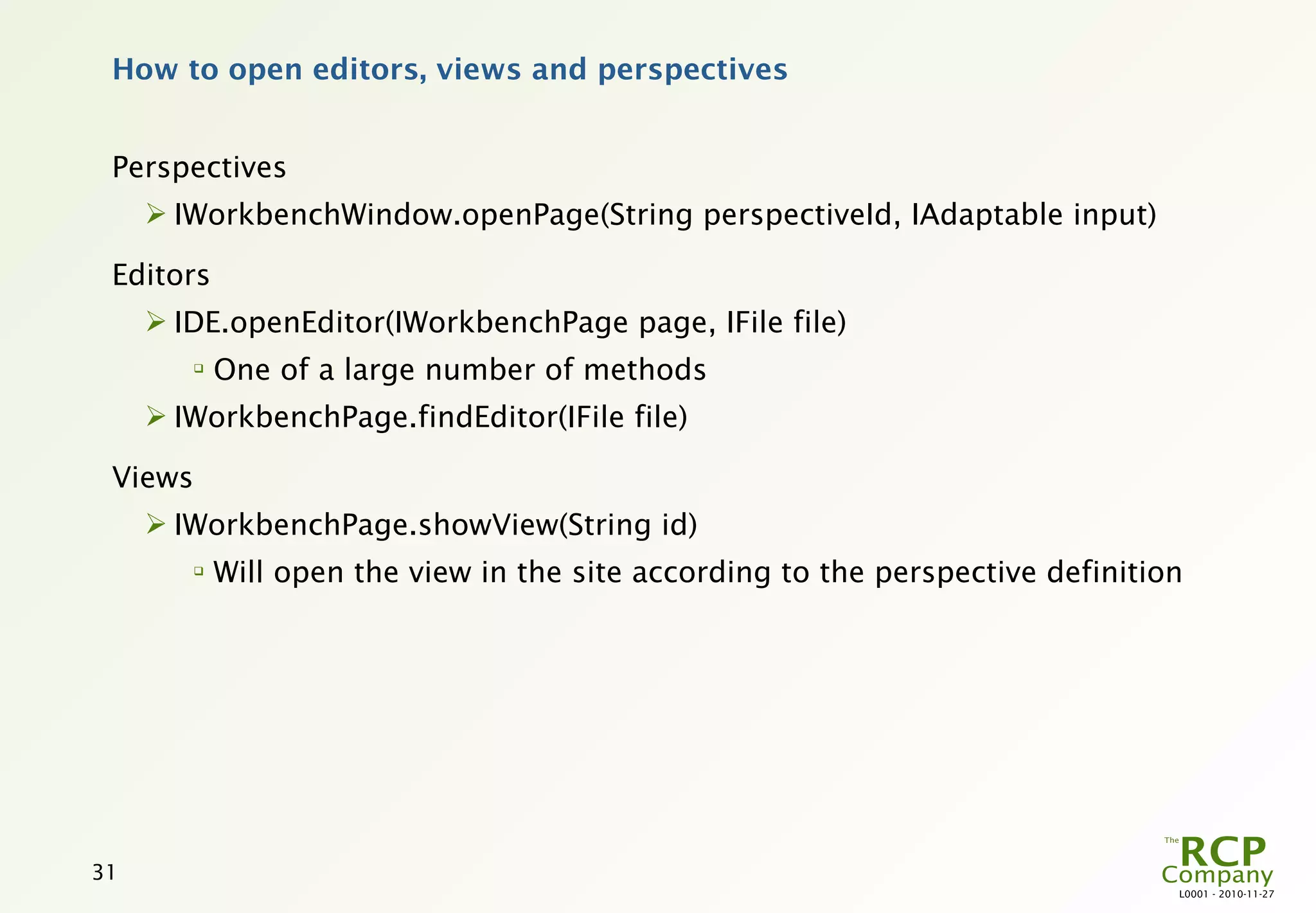 How to open editors, views and perspectives


 Perspectives
      IWorkbenchWindow.openPage(String perspectiveId, IAdaptable input)

 Editors
      IDE.openEditor(IWorkbenchPage page, IFile file)
        
            One of a large number of methods
      IWorkbenchPage.findEditor(IFile file)

 Views
      IWorkbenchPage.showView(String id)
        
            Will open the view in the site according to the perspective definition




31
                                                                                 L0001 - 2010-11-27
 