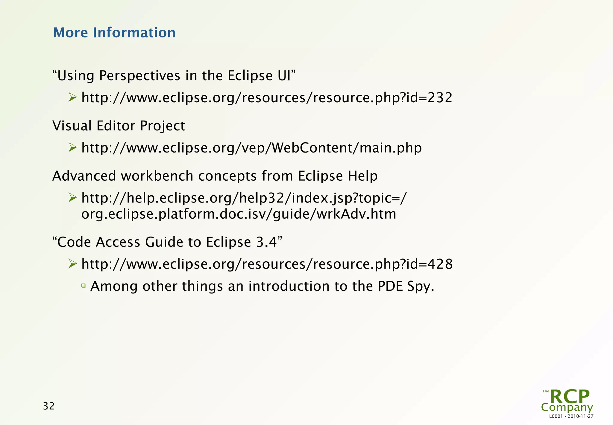 More Information


 “Using Perspectives in the Eclipse UI”
      http://www.eclipse.org/resources/resource.php?id=232

 Visual Editor Project
      http://www.eclipse.org/vep/WebContent/main.php

 Advanced workbench concepts from Eclipse Help
      http://help.eclipse.org/help32/index.jsp?topic=/
       org.eclipse.platform.doc.isv/guide/wrkAdv.htm

 “Code Access Guide to Eclipse 3.4”
      http://www.eclipse.org/resources/resource.php?id=428
       
           Among other things an introduction to the PDE Spy.




32
                                                                L0001 - 2010-11-27
 