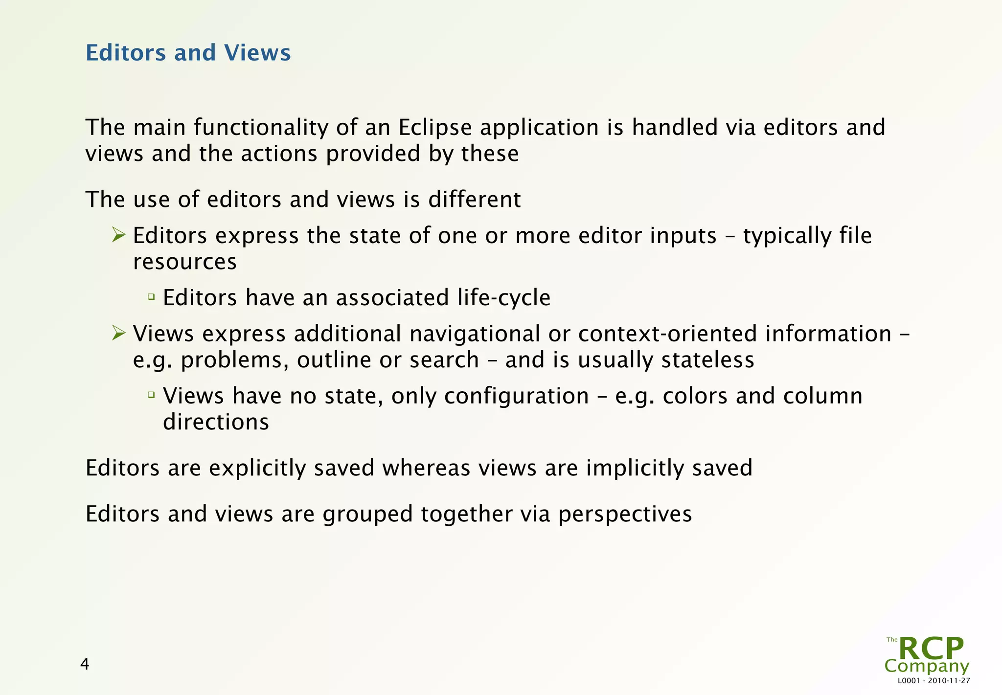 Editors and Views


The main functionality of an Eclipse application is handled via editors and
views and the actions provided by these

The use of editors and views is different
     Editors express the state of one or more editor inputs – typically file
      resources
       
           Editors have an associated life-cycle
     Views express additional navigational or context-oriented information –
      e.g. problems, outline or search – and is usually stateless
       
           Views have no state, only configuration – e.g. colors and column
           directions

Editors are explicitly saved whereas views are implicitly saved

Editors and views are grouped together via perspectives




4
                                                                                L0001 - 2010-11-27
 