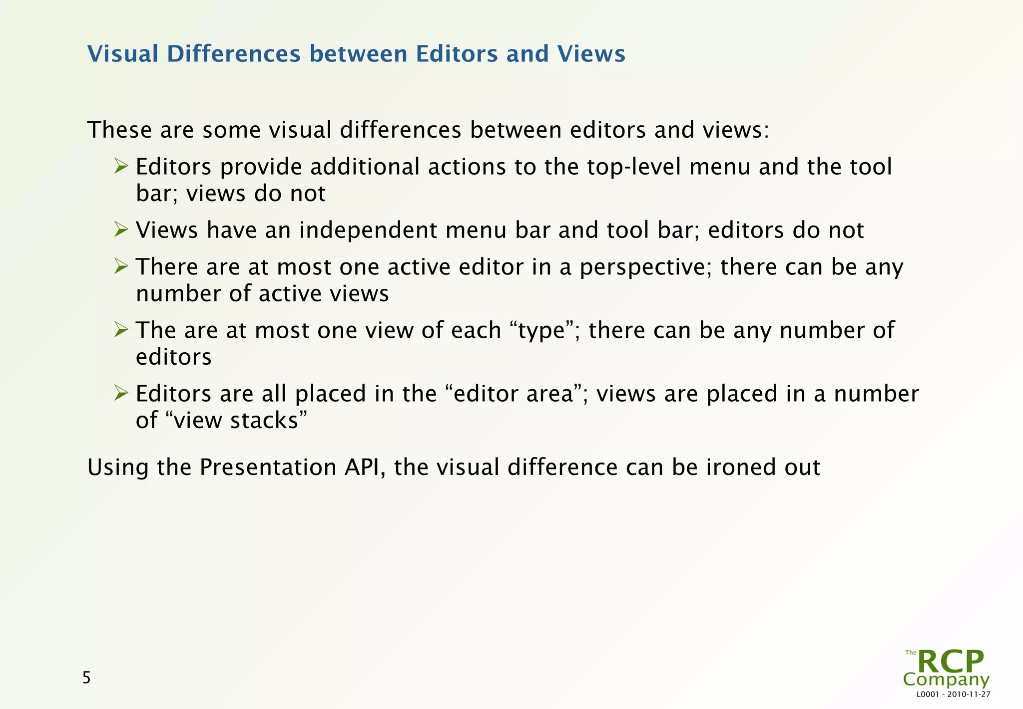 Visual Differences between Editors and Views


These are some visual differences between editors and views:
     Editors provide additional actions to the top-level menu and the tool
      bar; views do not
     Views have an independent menu bar and tool bar; editors do not
     There are at most one active editor in a perspective; there can be any
      number of active views
     The are at most one view of each “type”; there can be any number of
      editors
     Editors are all placed in the “editor area”; views are placed in a number
      of “view stacks”

Using the Presentation API, the visual difference can be ironed out




5
                                                                               L0001 - 2010-11-27
 