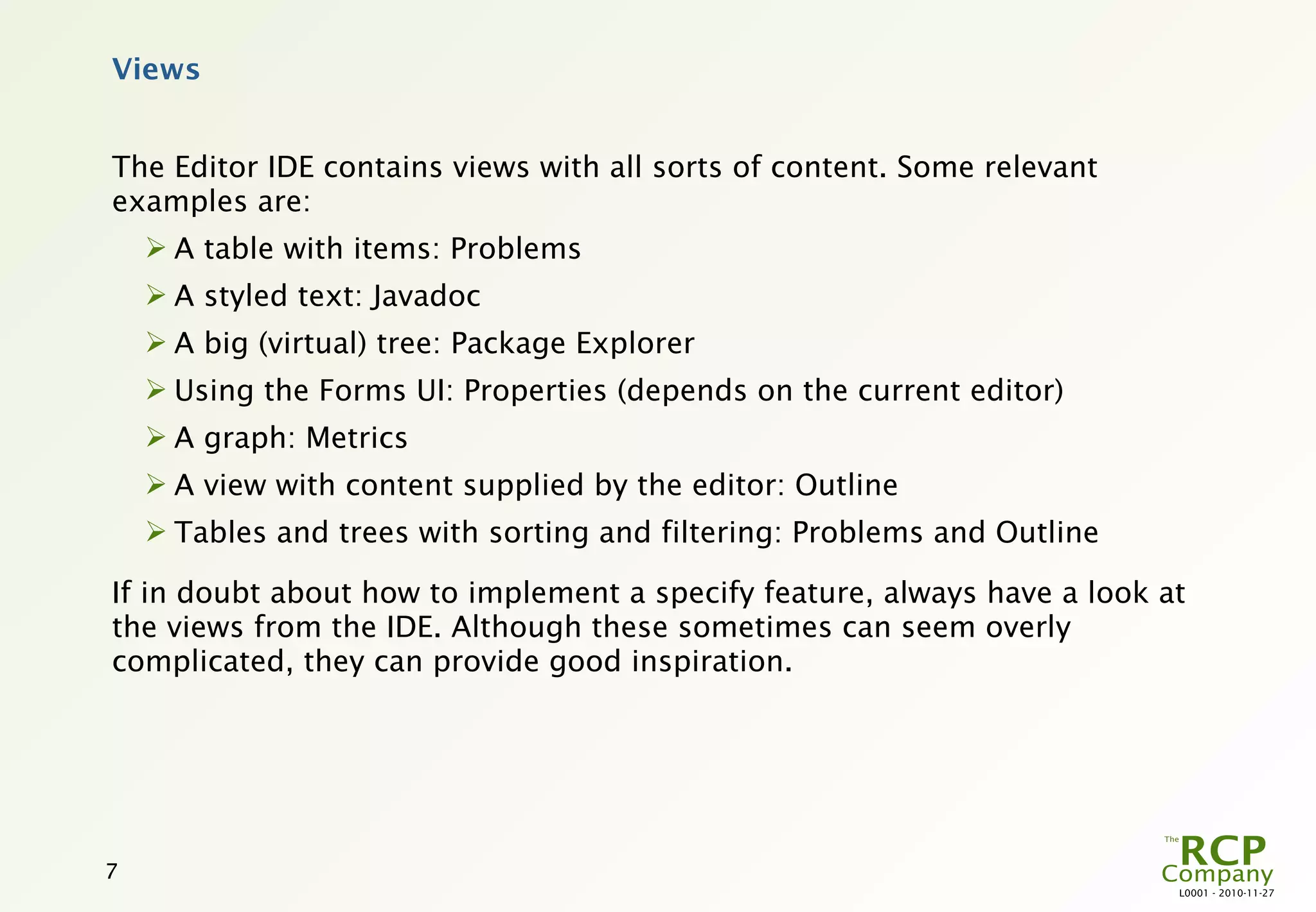Views


The Editor IDE contains views with all sorts of content. Some relevant
examples are:
     A table with items: Problems
     A styled text: Javadoc
     A big (virtual) tree: Package Explorer
     Using the Forms UI: Properties (depends on the current editor)
     A graph: Metrics
     A view with content supplied by the editor: Outline
     Tables and trees with sorting and filtering: Problems and Outline

If in doubt about how to implement a specify feature, always have a look at
the views from the IDE. Although these sometimes can seem overly
complicated, they can provide good inspiration.




7
                                                                          L0001 - 2010-11-27
 