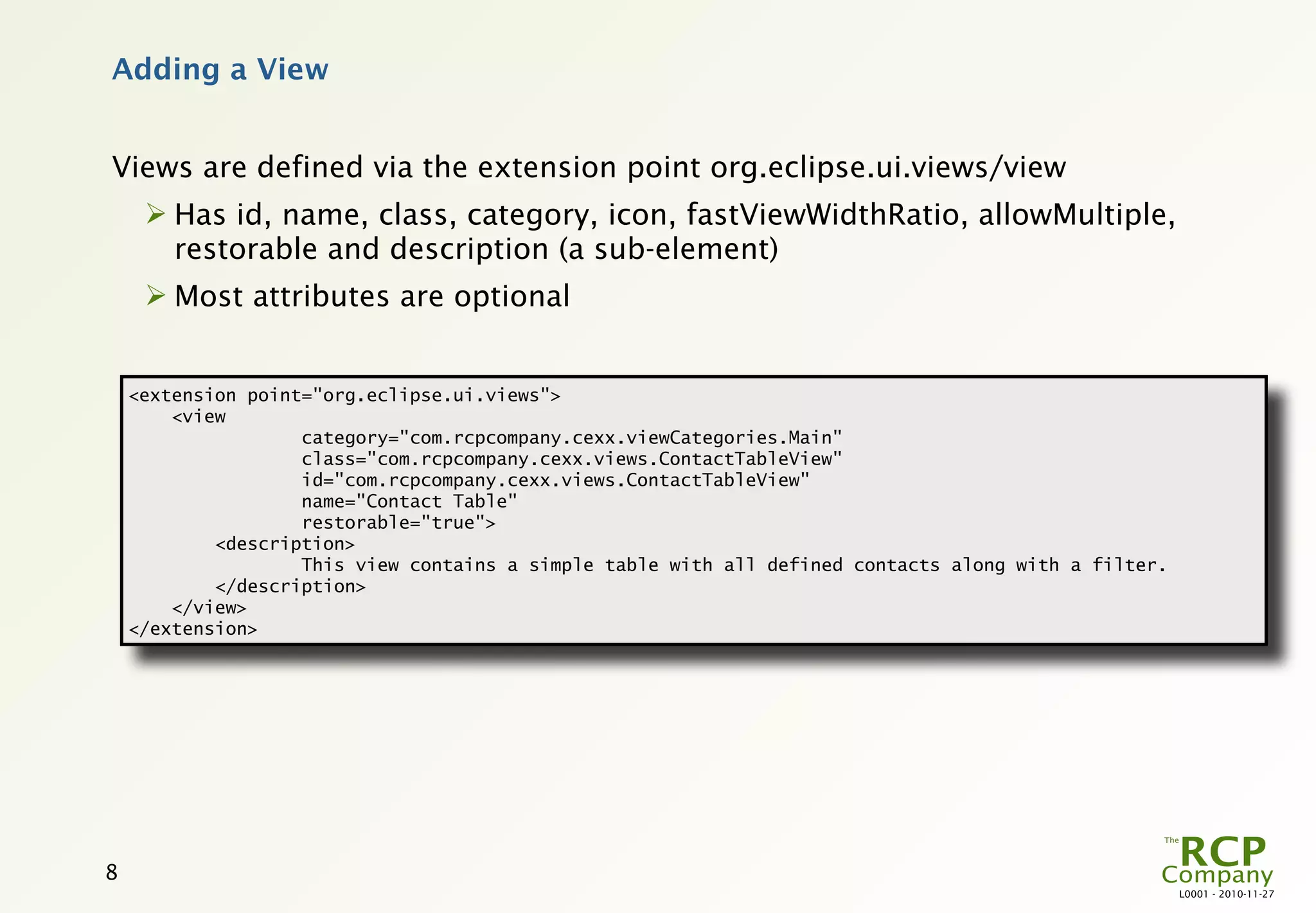 Adding a View


Views are defined via the extension point org.eclipse.ui.views/view
      Has id, name, class, category, icon, fastViewWidthRatio, allowMultiple,
       restorable and description (a sub-element)
      Most attributes are optional


    <extension point="org.eclipse.ui.views">
        <view
                    category="com.rcpcompany.cexx.viewCategories.Main"
                    class="com.rcpcompany.cexx.views.ContactTableView"
                    id="com.rcpcompany.cexx.views.ContactTableView"
                    name="Contact Table"
                    restorable="true">
            <description>
                    This view contains a simple table with all defined contacts along with a filter.
            </description>
        </view>
    </extension>




8
                                                                                                       L0001 - 2010-11-27
 