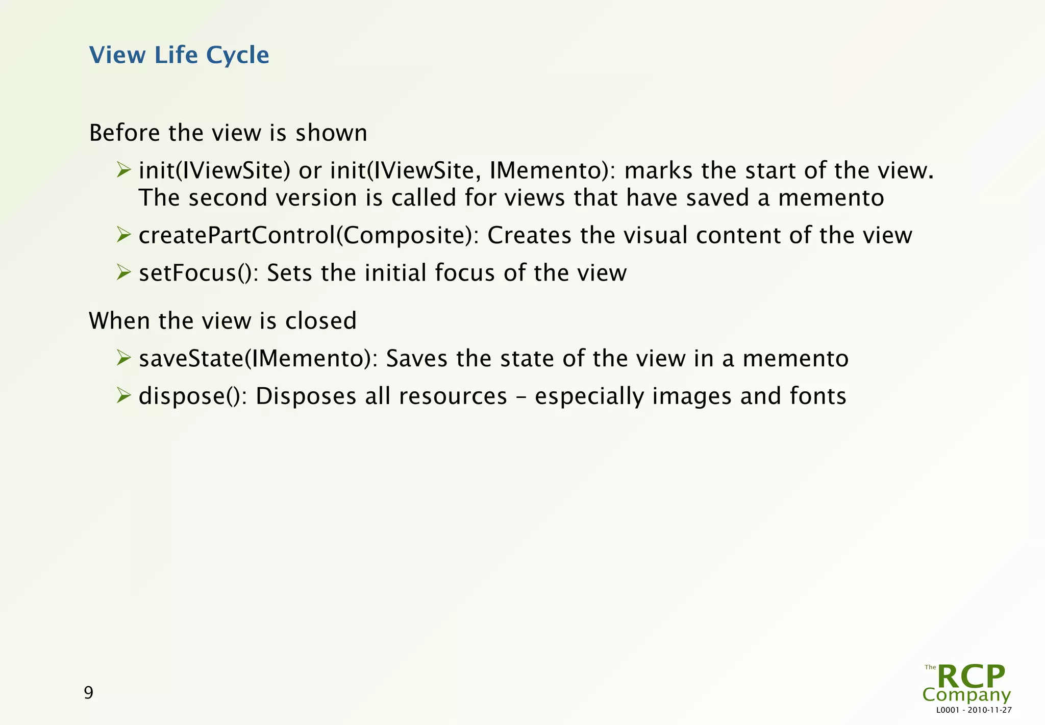 View Life Cycle


Before the view is shown
     init(IViewSite) or init(IViewSite, IMemento): marks the start of the view.
      The second version is called for views that have saved a memento
     createPartControl(Composite): Creates the visual content of the view
     setFocus(): Sets the initial focus of the view

When the view is closed
     saveState(IMemento): Saves the state of the view in a memento
     dispose(): Disposes all resources – especially images and fonts




9
                                                                                   L0001 - 2010-11-27
 