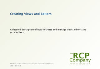 Creating Views and Editors




A detailed description of how to create and manage views, editors and
perspectives.




Redistribution and other use of this material requires written permission from The RCP Company.

L0001 - 2010-11-27
 