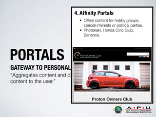 PORTALS
GATEWAY TO PERSONALIZED INFORMATION
“Aggregates content and displays personalised
content to the user.”
4. Afﬁnity Portals
• Offers content for hobby groups,
special interests or political parties.
• Photokaki, Honda Civic Club,
Behance.
 