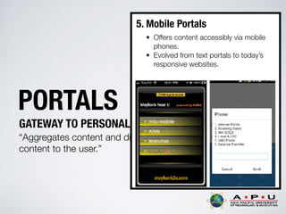 PORTALS
GATEWAY TO PERSONALIZED INFORMATION
“Aggregates content and displays personalised
content to the user.”
5. Mobile Portals
• Offers content accessibly via mobile
phones.
• Evolved from text portals to today’s
responsive websites.
 
