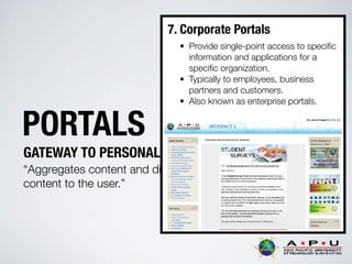 PORTALS
GATEWAY TO PERSONALIZED INFORMATION
“Aggregates content and displays personalised
content to the user.”
7. Corporate Portals
• Provide single-point access to speciﬁc
information and applications for a
speciﬁc organization.
• Typically to employees, business
partners and customers.
• Also known as enterprise portals.
 