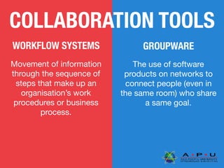 COLLABORATION TOOLS
GROUPWAREWORKFLOW SYSTEMS
Movement of information
through the sequence of
steps that make up an
organisation’s work
procedures or business
process.
The use of software
products on networks to
connect people (even in
the same room) who share
a same goal.
 
