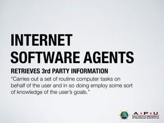 INTERNET
SOFTWARE AGENTS
RETRIEVES 3rd PARTY INFORMATION
“Carries out a set of routine computer tasks on
behalf of the user and in so doing employ some sort
of knowledge of the user’s goals.”
 
