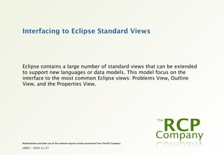 Interfacing to Eclipse Standard Views




Eclipse contains a large number of standard views that can be extended
to support new languages or data models. This model focus on the
interface to the most common Eclipse views: Problems View, Outline
View, and the Properties View.




Redistribution and other use of this material requires written permission from The RCP Company.

L0001 - 2010-11-27
 