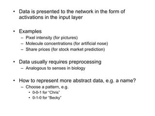 Data is presented to the network in the form of activations in the input layer Examples Pixel intensity (for pictures) Molecule concentrations (for artificial nose) Share prices (for stock market prediction) Data usually requires preprocessing Analogous to senses in biology How to represent more abstract data, e.g. a name? Choose a pattern, e.g. 0-0-1 for “Chris” 0-1-0 for “Becky” 