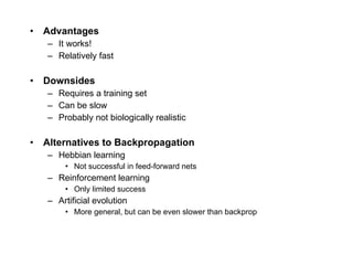 Advantages It works! Relatively fast Downsides Requires a training set Can be slow Probably not biologically realistic Alternatives to Backpropagation Hebbian learning Not successful in feed-forward nets Reinforcement learning Only limited success Artificial evolution More general, but can be even slower than backprop 