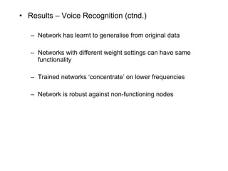 Results – Voice Recognition (ctnd.) Network has learnt to generalise from original data Networks with different weight settings can have same functionality Trained networks ‘concentrate’ on lower frequencies Network is robust against non-functioning nodes 