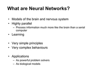 What are Neural Networks? Models of the brain and nervous system Highly parallel Process information much more like the brain than a serial computer Learning Very simple principles Very complex behaviours Applications As powerful problem solvers As biological models 