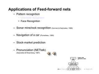 Applications of Feed-forward nets Pattern   recognition Character recognition Face Recognition Sonar mine/rock recognition  (Gorman & Sejnowksi, 1988) Navigation of a car  (Pomerleau, 1989) Stock-market prediction Pronunciation (NETtalk) (Sejnowksi & Rosenberg, 1987) 