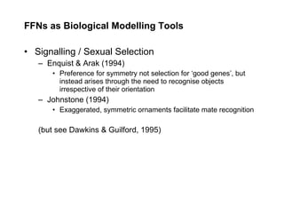 FFNs as Biological Modelling Tools Signalling / Sexual Selection Enquist & Arak (1994) Preference for symmetry not selection for ‘good genes’, but instead arises through the need to recognise objects irrespective of their orientation Johnstone (1994) Exaggerated, symmetric ornaments facilitate mate recognition (but see Dawkins & Guilford, 1995) 