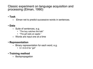 Classic experiment on language acquisition and processing (Elman, 1990) Task Elman net to predict successive words in sentences. Data Suite of sentences, e.g. “ The boy catches the ball.” “ The girl eats an apple.” Words are input one at a time Representation Binary representation for each word, e.g. 0-1-0-0-0 for “girl” Training   method Backpropagation 