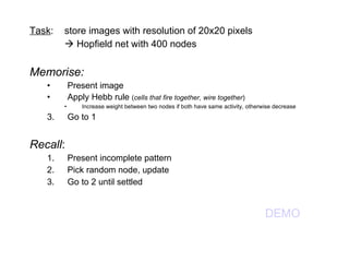 Task : store images with resolution of 20x20 pixels    Hopfield net with 400 nodes Memorise: Present image Apply Hebb rule  ( cells that fire together, wire together ) Increase weight between two nodes if both have same activity, otherwise decrease Go to 1 Recall : Present incomplete pattern Pick random node, update Go to 2 until settled DEMO 