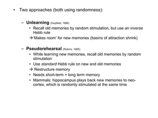 Two approaches (both using randomness): Unlearning  (Hopfield, 1986) Recall old memories by random stimulation, but use an  inverse  Hebb rule ‘Makes room’ for new memories (basins of attraction shrink) Pseudorehearsal  (Robins, 1995) While learning new memories, recall old memories by random stimulation Use  standard  Hebb rule on new and old memories Restructure memory Needs short-term + long term memory Mammals: hippocampus plays back new memories to neo-cortex, which is randomly stimulated at the same time 