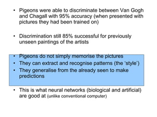 Pigeons were able to discriminate between Van Gogh and Chagall with 95% accuracy (when presented with pictures they had been trained on) Discrimination still 85% successful for previously unseen paintings of the artists Pigeons do not simply memorise the pictures They can extract and recognise patterns (the ‘style’) They generalise from the already seen to make predictions This is what neural networks (biological and artificial) are good at  (unlike conventional computer) 