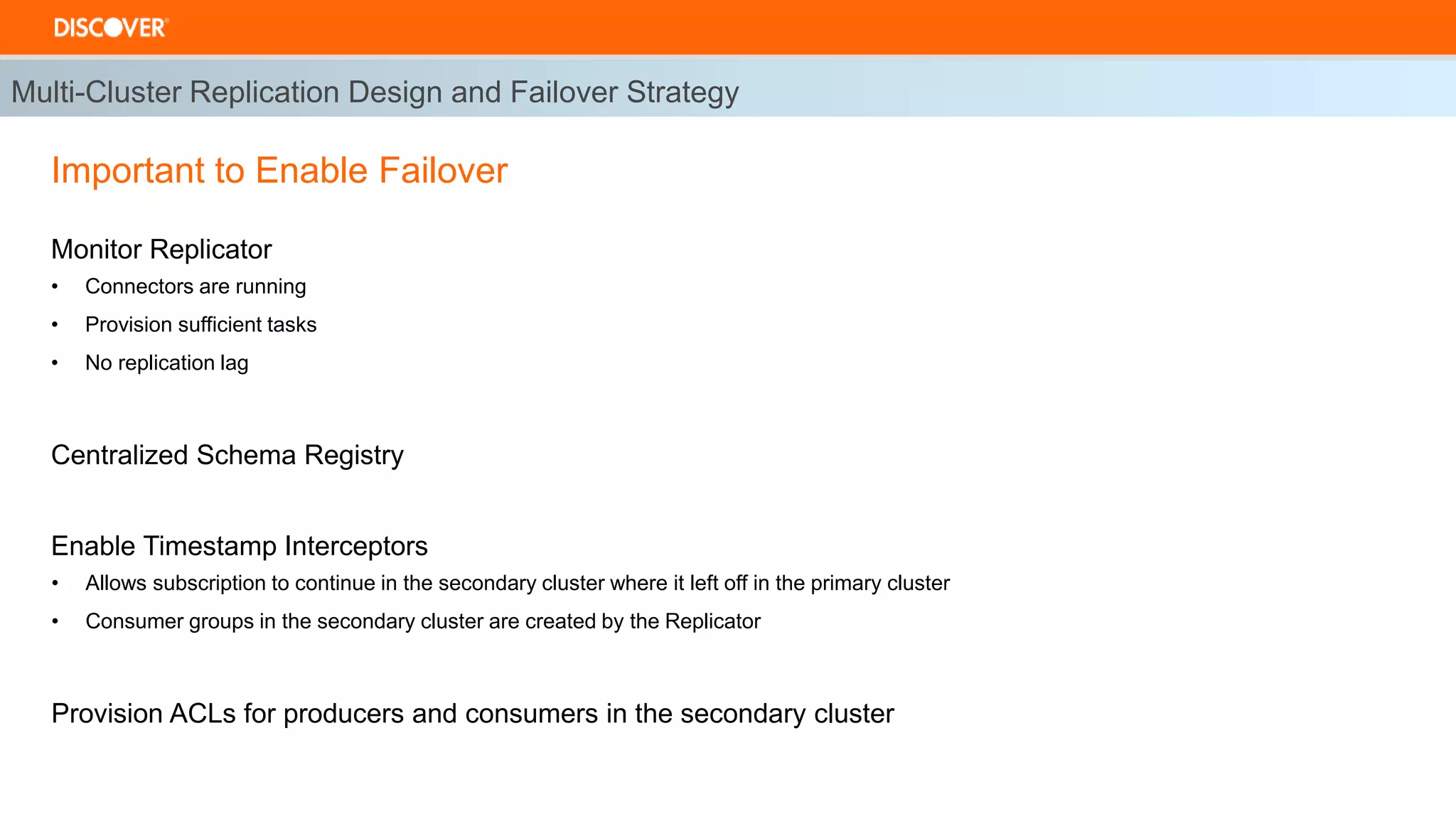 Multi-Cluster Replication Design and Failover Strategy
Important to Enable Failover
Monitor Replicator
• Connectors are running
• Provision sufficient tasks
• No replication lag
Centralized Schema Registry
Enable Timestamp Interceptors
• Allows subscription to continue in the secondary cluster where it left off in the primary cluster
• Consumer groups in the secondary cluster are created by the Replicator
Provision ACLs for producers and consumers in the secondary cluster
 
